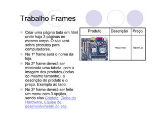 Trabalho Frames
 Criar uma página toda em html   Produto   Descrição     Preço
 onde haja 3 páginas no
 mesmo corpo. O site será
 sobre produtos para
                                             Placa-mãe   R$500,00
 computadores.
 No 1º frame será o nome da
 loja.
 No 2º frame deverá ser
 mostrada uma tabela, com a
 imagem dos produtos (todas
 do mesmo tamanho), a
 descrição do produto e o
 preço. Exemplo ao lado:
 No 3º frame deverá ser feito
 um menu com 3 opções,
 sendo elas Contato, Clube do
 Hardware, Equipe de
 desenvolvimento do site.
 