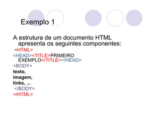 Exemplo 1

A estrutura de um documento HTML
  apresenta os seguintes componentes:
 <HTML>
<HEAD><TITLE>PRIMEIRO
   EXEMPLO</TITLE></HEAD>
<BODY>
texto,
imagem,
links, ...
 </BODY>
</HTML>
 