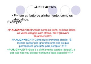 ALINHAMENTOS


   <P> tem atributo de alinhamento, como os
   cabeçalhos:
Exemplo:

<P ALIGN=CENTER>Assim como os trens, as boas idéias
        às vezes chegam com atraso. <BR>(Giovani
                      Guareschi)</P>
   <P ALIGN=RIGHT>Como diz o provérbio chinês: “É
        melhor passar por ignorante uma vez do que
          permanecer ignorante para sempre”.</P>
<P ALIGN=LEFT>Este é o alinhamento padrão (default), e
  por isso não vou colocar nenhuma frase especial.</P>
 