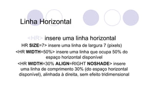 Linha Horizontal

      <HR> insere uma linha horizontal
   HR SIZE=7> insere uma linha de largura 7 (pixels)
<HR WIDTH=50%> insere uma linha que ocupa 50% do
                espaço horizontal disponível
 <HR WIDTH=30% ALIGN=RIGHT NOSHADE> insere
   uma linha de comprimento 30% (do espaço horizontal
  disponível), alinhada à direita, sem efeito tridimensional
 
