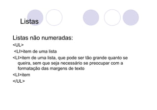 Listas

Listas não numeradas:
<UL>
<LI>item de uma lista
<LI>item de uma lista, que pode ser tão grande quanto se
  queira, sem que seja necessário se preocupar com a
  formatação das margens de texto
<LI>item
</UL>
 