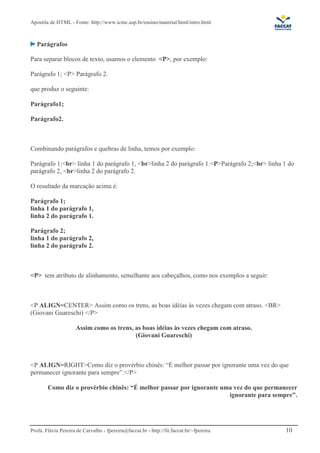 Apostila de HTML - Fonte: http://www.icmc.usp.br/ensino/material/html/intro.html



   Parágrafos

Para separar blocos de texto, usamos o elemento <P>, por exemplo:

Parágrafo 1; <P> Parágrafo 2.

que produz o seguinte:

Parágrafo1;

Parágrafo2.



Combinando parágrafos e quebras de linha, temos por exemplo:

Parágrafo 1;<br> linha 1 do parágrafo 1, <br>linha 2 do parágrafo 1.<P>Parágrafo 2;<br> linha 1 do
parágrafo 2, <br>linha 2 do parágrafo 2.

O resultado da marcação acima é:

Parágrafo 1;
linha 1 do parágrafo 1,
linha 2 do parágrafo 1.

Parágrafo 2;
linha 1 do parágrafo 2,
linha 2 do parágrafo 2.



<P> tem atributo de alinhamento, semelhante aos cabeçalhos, como nos exemplos a seguir:



<P ALIGN=CENTER> Assim como os trens, as boas idéias às vezes chegam com atraso. <BR>
(Giovani Guareschi) </P>

                     Assim como os trens, as boas idéias às vezes chegam com atraso.
                                          (Giovani Guareschi)



<P ALIGN=RIGHT>Como diz o provérbio chinês: “É melhor passar por ignorante uma vez do que
permanecer ignorante para sempre”.</P>

        Como diz o provérbio chinês: “É melhor passar por ignorante uma vez do que permanecer
                                                                      ignorante para sempre”.




Profa. Flávia Pereira de Carvalho - fpereira@faccat.br - http://fit.faccat.br/~fpereira       10
 