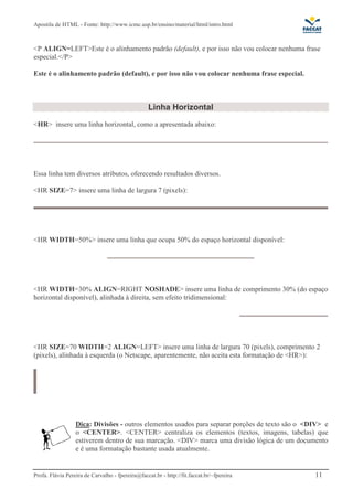Apostila de HTML - Fonte: http://www.icmc.usp.br/ensino/material/html/intro.html



<P ALIGN=LEFT>Este é o alinhamento padrão (default), e por isso não vou colocar nenhuma frase
especial.</P>

Este é o alinhamento padrão (default), e por isso não vou colocar nenhuma frase especial.



                                                  Linha Horizontal
<HR> insere uma linha horizontal, como a apresentada abaixo:




Essa linha tem diversos atributos, oferecendo resultados diversos.

<HR SIZE=7> insere uma linha de largura 7 (pixels):




<HR WIDTH=50%> insere uma linha que ocupa 50% do espaço horizontal disponível:




<HR WIDTH=30% ALIGN=RIGHT NOSHADE> insere uma linha de comprimento 30% (do espaço
horizontal disponível), alinhada à direita, sem efeito tridimensional:




<HR SIZE=70 WIDTH=2 ALIGN=LEFT> insere uma linha de largura 70 (pixels), comprimento 2
(pixels), alinhada à esquerda (o Netscape, aparentemente, não aceita esta formatação de <HR>):




                  Dica: Divisões - outros elementos usados para separar porções de texto são o <DIV> e
                  o <CENTER>. <CENTER> centraliza os elementos (textos, imagens, tabelas) que
                  estiverem dentro de sua marcação. <DIV> marca uma divisão lógica de um documento
                  e é uma formatação bastante usada atualmente.


Profa. Flávia Pereira de Carvalho - fpereira@faccat.br - http://fit.faccat.br/~fpereira          11
 