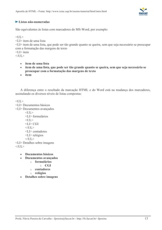 Apostila de HTML - Fonte: http://www.icmc.usp.br/ensino/material/html/intro.html


   Listas não-numeradas

São equivalentes às listas com marcadores do MS-Word, por exemplo:

<UL>
<LI> item de uma lista
<LI> item de uma lista, que pode ser tão grande quanto se queira, sem que seja necessário se preocupar
com a formatação das margens de texto
<LI> item
</UL>

    •    item de uma lista
    •    item de uma lista, que pode ser tão grande quanto se queira, sem que seja necessário se
         preocupar com a formatação das margens de texto
    •    item



    A diferença entre o resultado da marcação HTML e do Word está na mudança dos marcadores,
assinalando os diversos níveis de listas compostas:

<UL>
<LI> Documentos básicos
<LI> Documentos avançados
      <UL>
      <LI> formulários
      <UL>
      <LI> CGI
      </UL>
      <LI> contadores
      <LI> relógios
      </UL>
<LI> Detalhes sobre imagens
</UL>

    •    Documentos básicos
    •    Documentos avançados
            o formulários
                   § CGI
            o contadores
            o relógios
    •    Detalhes sobre imagens




Profa. Flávia Pereira de Carvalho - fpereira@faccat.br - http://fit.faccat.br/~fpereira          13
 