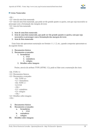 Apostila de HTML - Fonte: http://www.icmc.usp.br/ensino/material/html/intro.html



   Listas Numeradas

<OL>
<LI> item de uma lista numerada
<LI> item de uma lista numerada, que pode ser tão grande quanto se queira, sem que seja necessário se
preocupar com a formatação das margens de texto
<LI> item de lista numerada
</OL>

       1. item de uma lista numerada
       2. item de uma lista numerada, que pode ser tão grande quanto se queira, sem que seja
          necessário se preocupar com a formatação das margens de texto
       3. item de lista numerada

    Estas listas não apresentam numeração em formato 1.1, 1.2, etc., quando compostas apresentam-se
da seguinte forma:

       1. Documentos básicos
       2. Documentos avançados
             1. formulários
                   1. CGI
                   2. contadores
                   3. relógios
             2. Detalhes sobre imagens

          Porém, através do atributo TYPE (HTML 3.2), pode-se lidar com a numeração dos itens:

<OL TYPE=I>
<LI> Documentos básicos
<LI> Documentos avançados
      <OL TYPE=a>
      <LI > formulários
      <OL TYPE=i>
      <LI>CGI
      </OL>
      <LI> contadores
      <LI> relógios
      </OL>
<LI> Detalhes sobre imagens
</OL>


  I.      Documentos básicos
 II.      Documentos avançados
           a.   formulários
                   i. CGI
           b.   contadores
           c.   relógios
III.      Detalhes sobre imagens



Profa. Flávia Pereira de Carvalho - fpereira@faccat.br - http://fit.faccat.br/~fpereira          14
 
