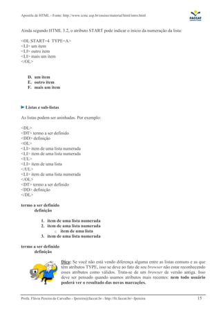 Apostila de HTML - Fonte: http://www.icmc.usp.br/ensino/material/html/intro.html



Ainda segundo HTML 3.2, o atributo START pode indicar o início da numeração da lista:

<OL START=4 TYPE=A>
<LI> um item
<LI> outro item
<LI> mais um item
</OL>


    D. um item
    E. outro item
    F. mais um item



   Listas e sub-listas

As listas podem ser aninhadas. Por exemplo:

<DL>
<DT> termo a ser definido
<DD> definição
<OL>
<LI> item de uma lista numerada
<LI> item de uma lista numerada
<UL>
<LI> item de uma lista
</UL>
<LI> item de uma lista numerada
</OL>
<DT> termo a ser definido
<DD> definição
</DL>

termo a ser definido
      definição

              1. item de uma lista numerada
              2. item de uma lista numerada
                     o item de uma lista
              3. item de uma lista numerada

termo a ser definido
      definição

                            Dica: Se você não está vendo diferença alguma entre as listas comuns e as que
                            têm atributos TYPE, isso se deve ao fato de seu browser não estar reconhecendo
                            esses atributos como válidos. Trata-se de um browser de versão antiga. Isso
                            deve ser pensado quando usamos atributos mais recentes: nem todo usuário
                            poderá ver o resultado das novas marcações.


Profa. Flávia Pereira de Carvalho - fpereira@faccat.br - http://fit.faccat.br/~fpereira              15
 