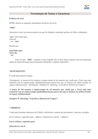 Apostila de HTML - Fonte: http://www.icmc.usp.br/ensino/material/html/intro.html



                                 Formatação de Textos e Caracteres

   Blocos de texto

HTML oferece as seguintes formatações de blocos de texto:

<PRE>

Apresenta o texto na mesma maneira em que foi digitado, mantendo quebras de linha e tabulações:

<pre> uma linha aqui,
outra ali,
  etc. </pre>

Resulta em:

uma linha aqui,
outra ali,
 etc.

       Uma vez que <PRE> mantém o texto original, não se deve forçar espaços com essa marcação
dentro de outra marcação que já apresente tabulações e espaços específicos.



<BLOCKQUOTE>

É usado para citações longas:

<blockquote> A massa do Sol arqueia o espaço-tempo de tal maneira que, ainda que a Terra siga uma
trajetória reta no espaço-tempo quadridimensional, parece-nos que se desloca em órbita circular no
espaço tridimensional. </blockquote> (Stephen W. Hawking, “Uma Breve História do Tempo”)

A massa do Sol arqueia o espaço-tempo de tal maneira que, ainda que a Terra siga uma
trajetória reta no espaço-tempo quadridimensional, parece-nos que se desloca em órbita circular
no espaço tridimensional.

(Stephen W. Hawking, “Uma Breve História do Tempo”)



<ADDRESS>

Usado para formatar endereços de E-Mail e referências a autores de documentos, como por exemplo:

Envie críticas e sugestões para <address> fulano@xxx.com.br </address>

Envie críticas e sugestões para

fulano@xxx.com.br

Profa. Flávia Pereira de Carvalho - fpereira@faccat.br - http://fit.faccat.br/~fpereira           16
 
