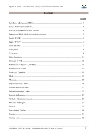 Apostila de HTML - Fonte: http://www.icmc.usp.br/ensino/material/html/intro.html



                                                                      Sumário

                                                                                                                                               Página

Introdução à Linguagem HTML ..................................................................................................... 3
Edição de Documentos HTML ....................................................................................................... 4
Publicação de Documentos na Internet ........................................................................................... 4
Documento HTML Básico e seus Componentes ............................................................................ 5
Seção <HEAD> .............................................................................................................................. 5
Seção <BODY> .............................................................................................................................. 6
Cores e Fontes................................................................................................................................. 7
Cabeçalhos ...................................................................................................................................... 8
Separadores ..................................................................................................................................... 9
Linha Horizontal ........................................................................................................................... 11
Listas em HTML........................................................................................................................... 12
Formatação de Textos e Caracteres .............................................................................................. 16
Formatação de Frases.................................................................................................................... 17
Caracteres Especiais...................................................................................................................... 18
Blink.............................................................................................................................................. 19
Marquee ........................................................................................................................................ 20
Ligações (uso de Links) ................................................................................................................ 20
Caminhos (uso de Links) .............................................................................................................. 21
Indicadores (uso de Links)............................................................................................................ 22
Inserção de Imagens...................................................................................................................... 23
Atributos Básicos de Imagem ....................................................................................................... 23
Molduras de Imagem .................................................................................................................... 27
Tabelas .......................................................................................................................................... 27
Extensões de Tabelas .................................................................................................................... 30
Frames ........................................................................................................................................... 31
Áudio e Vídeo ............................................................................................................................... 32




Profa. Flávia Pereira de Carvalho - fpereira@faccat.br - http://fit.faccat.br/~fpereira                                                                  2
 