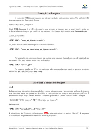 Apostila de HTML - Fonte: http://www.icmc.usp.br/ensino/material/html/intro.html



                                              Inserção de Imagens
       O elemento IMG insere imagens que são apresentadas junto com os textos. Um atributo SRC
deve estar presente, da seguinte forma:

<IMG SRC="URL_imagem">

Onde URL_imagem é o URL do arquivo que contém a imagem que se quer inserir; pode ser
referenciada uma imagem que esteja em um outro servidor (o que, logicamente, não é conveniente).

Assim, escrevendo:

<IMG SRC = "nome_da_figura.extensão">

ou, se ela estiver dentro de uma pasta no mesmo servidor:

<IMG SRC = "nome_da_pasta/nome_da_figura.extensão">



     Por exemplo, se quisermos inserir na página uma imagem chamada arvore.gif localizada no
mesmo servidor e na mesma pasta, a tag seria assim:

<IMG SRC = "arvore.gif">

       As imagens usadas na Web, normalmente são armazenadas em arquivos com as seguintes
extensões: .gif, .jpg (ou .jpeg), .png, .bmp.




                                      Atributos Básicos de Imagem
ALT

Indica um texto alternativo, descrevendo brevemente a imagem, que é apresentado no lugar da imagem
nos browsers texto, ou quando se desabilita o carregamento de imagens em browsers gráficos. É
recomendável que esteja sempre presente. Também aparecerá ao “passar o mouse sobre a imagem”.

<IMG SRC="URL_imagem" ALT="descrição_da_imagem">

Dessa forma:

<IMG SRC="newred.gif" ALT="Novo!!!">

É apresentado nos browsers gráficos assim:       e, nos browsers texto, assim: [Novo!!!]. E ao passar
o mouse sobre a figura também aparecerá a descrição Novo!!!




Profa. Flávia Pereira de Carvalho - fpereira@faccat.br - http://fit.faccat.br/~fpereira         23
 
