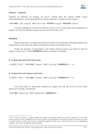 Apostila de HTML - Fonte: http://www.icmc.usp.br/ensino/material/html/intro.html


WIDTH e HEIGHT

Atributos de dimensão da imagem, em pixels4. Grande parte dos editores HTML coloca
automaticamente os valores destes atributos, quando indicamos a inserção de uma imagem.

<IMG SRC="URL_imagem" ALT="descrição" WIDTH="largura" HEIGHT="altura">

       Uma das vantagens de se usar esses atributos é que o browser pode montar mais rapidamente as
páginas, por saber de antemão o espaço que deverá ser reservado a elas.



BORDER

      Quando uma frase é marcada como âncora de um link, ela se apresenta sublinhada; quando uma
imagem faz as vezes de âncora, ganha uma borda que indica sua condição de link.

      Porém, por questões de apresentação, nem sempre interessa termos essa borda ao redor da
imagem. Assim, com o atributo BORDER, podemos controlar esse detalhe.



    Se quisermos uma borda mais larga:

<A HREF="URL"> <IMG SRC="imagem" ALT="descrição" BORDER=4> </A>



    Se quisermos uma imagem sem borda:

<A HREF="URL"> <IMG SRC="imagem" ALT="descrição" BORDER=0> </A>



        Essa borda pode ser apresentada também em imagens que não são âncora de links. Basta
aplicar, por exemplo, a formatação:

<IMG SRC="figura1.gif" ALT="Minha Foto" BORDER=2>




4
  Pixel: O pixel, ou ponto, é a menor unidade que compõe uma imagem digital, ele contém os atributos de cor de cada
ponto, a maior ou menor quantidade de pixels em uma área é que determinam a resolução da imagem, bem como seu maior
ou menor tamanho em bytes. São pontos por centímetro quadrado. Quanto maior o número de pixels maior a qualidade da
imagem e maior será o tamanho do arquivo também.

Profa. Flávia Pereira de Carvalho - fpereira@faccat.br - http://fit.faccat.br/~fpereira                       24
 