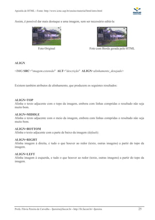 Apostila de HTML - Fonte: http://www.icmc.usp.br/ensino/material/html/intro.html



Assim, é possível dar mais destaque a uma imagem, sem ser necessário editá-la:




                       Foto Original                                      Foto com Borda gerada pelo HTML



ALIGN

<IMG SRC="imagem.extensão" ALT="descrição" ALIGN=alinhamento_desejado>



Existem também atributos de alinhamento, que produzem os seguintes resultados:



ALIGN=TOP
Alinha o texto adjacente com o topo da imagem, embora com linhas compridas o resultado não seja
muito bom.

ALIGN=MIDDLE
Alinha o texto adjacente com o meio da imagem, embora com linhas compridas o resultado não seja
muito bom.

ALIGN=BOTTOM
Alinha o texto adjacente com a parte de baixo da imagem (default).

ALIGN=RIGHT
Alinha imagem à direita, e tudo o que houver ao redor (texto, outras imagens) a partir do topo da
imagem.

ALIGN=LEFT
Alinha imagem à esquerda, e tudo o que houver ao redor (texto, outras imagens) a partir do topo da
imagem.




Profa. Flávia Pereira de Carvalho - fpereira@faccat.br - http://fit.faccat.br/~fpereira                     25
 