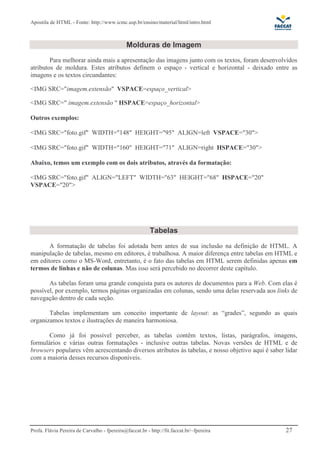 Apostila de HTML - Fonte: http://www.icmc.usp.br/ensino/material/html/intro.html



                                              Molduras de Imagem
        Para melhorar ainda mais a apresentação das imagens junto com os textos, foram desenvolvidos
atributos de moldura. Estes atributos definem o espaço - vertical e horizontal - deixado entre as
imagens e os textos circundantes:

<IMG SRC="imagem.extensão" VSPACE=espaço_vertical>

<IMG SRC=" imagem.extensão " HSPACE=espaço_horizontal>

Outros exemplos:

<IMG SRC="foto.gif" WIDTH="148" HEIGHT="95" ALIGN=left VSPACE="30">

<IMG SRC="foto.gif" WIDTH="160" HEIGHT="71" ALIGN=right HSPACE="30">

Abaixo, temos um exemplo com os dois atributos, através da formatação:

<IMG SRC="foto.gif" ALIGN="LEFT" WIDTH="63" HEIGHT="68" HSPACE="20"
VSPACE="20">




                                                         Tabelas
       A formatação de tabelas foi adotada bem antes de sua inclusão na definição de HTML. A
manipulação de tabelas, mesmo em editores, é trabalhosa. A maior diferença entre tabelas em HTML e
em editores como o MS-Word, entretanto, é o fato das tabelas em HTML serem definidas apenas em
termos de linhas e não de colunas. Mas isso será percebido no decorrer deste capítulo.

       As tabelas foram uma grande conquista para os autores de documentos para a Web. Com elas é
possível, por exemplo, termos páginas organizadas em colunas, sendo uma delas reservada aos links de
navegação dentro de cada seção.

       Tabelas implementam um conceito importante de layout: as “grades”, segundo as quais
organizamos textos e ilustrações de maneira harmoniosa.

       Como já foi possível perceber, as tabelas contêm textos, listas, parágrafos, imagens,
formulários e várias outras formatações - inclusive outras tabelas. Novas versões de HTML e de
browsers populares vêm acrescentando diversos atributos às tabelas, e nosso objetivo aqui é saber lidar
com a maioria desses recursos disponíveis.




Profa. Flávia Pereira de Carvalho - fpereira@faccat.br - http://fit.faccat.br/~fpereira           27
 