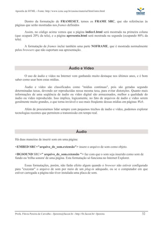 Apostila de HTML - Fonte: http://www.icmc.usp.br/ensino/material/html/intro.html


       Dentro da formatação de FRAMESET, temos os FRAME SRC, que são referências às
páginas que serão mostradas nos frames definidos

       Assim, no código acima vemos que a página indice1.html será mostrada na primeira coluna
(que ocupará 20% da tela), e a página apresenta.html será mostrada na segunda (ocupando 80% da
tela).

       A formatação de frames inclui também uma parte NOFRAME, que é mostrada normalmente
pelos browsers que não suportam sua apresentação.




                                                    Áudio e Vídeo
       O uso de áudio e vídeo na Internet vem ganhando muito destaque nos últimos anos, e é bom
saber como usar bem estas mídias.

       Áudio e vídeo são classificados como "mídias contínuas", pois são geradas segundo
determinadas taxas, devendo ser reproduzidas nessa mesma taxa, para evitar distorções. Quanto mais
informações de uma seqüência de áudio ou vídeo digital são armazenados, melhor a qualidade do
áudio ou vídeo reproduzido. Isso implica, logicamente, no fato de arquivos de áudio e vídeo serem
geralmente muito grandes, o que torna inviável o uso mais freqüente dessas mídias em páginas Web.

       Além de procurarmos lidar sempre com pequenos trechos de áudio e vídeo, podemos explorar
tecnologias recentes que permitem a transmissão em tempo real.




                                                           Áudio
Há duas maneiras de inserir som em uma página:

<EMBED SRC="arquivo_de_som.extensão"> insere o arquivo de som como objeto.

<BGSOUND SRC=" arquivo_de_som.extensão "> faz com que o som seja inserido como som de
fundo ou 'trilha sonora' de uma página. Esta formatação só funciona no Internet Explorer.

        Essas formatações, porém, não farão efeito algum quando o browser não estiver configurado
para "executar" o arquivo de som por meio de um plug-in adequado, ou se o computador em que
estiver carregada a página não tiver instalada uma placa de som.




Profa. Flávia Pereira de Carvalho - fpereira@faccat.br - http://fit.faccat.br/~fpereira      32
 