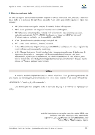 Apostila de HTML - Fonte: http://www.icmc.usp.br/ensino/material/html/intro.html



   Tipos de arquivo de áudio

Os tipos de arquivo de áudio são escolhidos segundo o tipo de áudio (voz, sons, música), a aplicação
desse áudio e a qualidade de reprodução desejada. Aqui serão apresentados apenas os tipos mais
comuns:

    •    AU (Sun Audio), usando pelas estações de trabalho da Sun Microsystems.
    •    AIFF, usado geralmente em máquinas Macintosh e Silicon Graphics.
    •    RIFF (Resource Interchange File Format): pode conter muitos tipos diferentes de dados,
         incluindo áudio digital (WAV) e MIDI. Geralmente, os "arquivos MIDI" do Microsoft
         Windows estão, na realidade, em formato RIFF e não MIDI.
    •    WAV (Wave) é um subconjunto da especificação RIFF.
    •    AVI (Audio Video Interleave), formato Microsoft.
    •    MPEG (Motion Pictures Expert Group): o padrão MPEG-3 (conhecido por MP3) é o padrão de
         compressão de áudio mais popular atualmente.
    •    MIDI (Musical Instrument Digital Interface) não é exatamente um formato de áudio, mas de
         representação de música. Um arquivo MIDI armazena informações sobre cada nota e
         instrumento e, a partir dessas informações, um sintetizador reproduz os sons. Por isso, uma
         música instrumental em MIDI geralmente produzirá um arquivo muito menor do que a mesma
         música em Wave ou qualquer outro formato.




                                                           Vídeo
      A inserção de vídeo depende bastante do tipo de arquivo de vídeo que temos para inserir em
uma página. De maneira geral, esta formatação pode servir para a inserção de um arquivo QuickTime:

<EMBED SRC="arquivo_de_video.extensão">

         Uma formatação mais completa inclui a indicação do plug-in e controles da reprodução do
vídeo.




                                                   Material completo com exemplos e detalhes sobre HTML que
                                                               serviu de fonte para elaboração desta apostila em:
                                                       http://www.icmc.usp.br/ensino/material/html/intro.html
                                                                          Autora: Maria Alice Soares de Castro



Profa. Flávia Pereira de Carvalho - fpereira@faccat.br - http://fit.faccat.br/~fpereira                     33
 