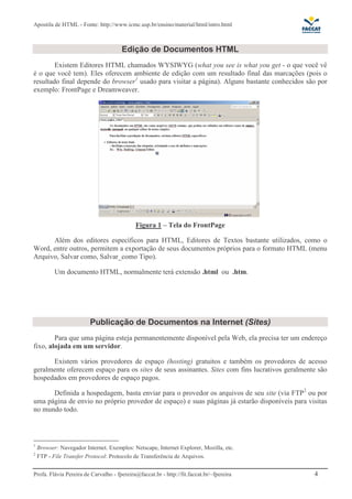 Apostila de HTML - Fonte: http://www.icmc.usp.br/ensino/material/html/intro.html



                                      Edição de Documentos HTML
        Existem Editores HTML chamados WYSIWYG (what you see is what you get - o que você vê
é o que você tem). Eles oferecem ambiente de edição com um resultado final das marcações (pois o
resultado final depende do browser1 usado para visitar a página). Alguns bastante conhecidos são por
exemplo: FrontPage e Dreamweaver.




                                            Figura 1 – Tela do FrontPage

      Além dos editores específicos para HTML, Editores de Textos bastante utilizados, como o
Word, entre outros, permitem a exportação de seus documentos próprios para o formato HTML (menu
Arquivo, Salvar como, Salvar_como Tipo).

           Um documento HTML, normalmente terá extensão .html ou .htm.




                         Publicação de Documentos na Internet (Sites)
        Para que uma página esteja permanentemente disponível pela Web, ela precisa ter um endereço
fixo, alojada em um servidor.

      Existem vários provedores de espaço (hosting) gratuitos e também os provedores de acesso
geralmente oferecem espaço para os sites de seus assinantes. Sites com fins lucrativos geralmente são
hospedados em provedores de espaço pagos.

      Definida a hospedagem, basta enviar para o provedor os arquivos de seu site (via FTP2 ou por
uma página de envio no próprio provedor de espaço) e suas páginas já estarão disponíveis para visitas
no mundo todo.



1
    Browser: Navegador Internet. Exemplos: Netscape, Internet Explorer, Mozilla, etc.
2
    FTP - File Transfer Protocol: Protocolo de Transferência de Arquivos.


Profa. Flávia Pereira de Carvalho - fpereira@faccat.br - http://fit.faccat.br/~fpereira         4
 
