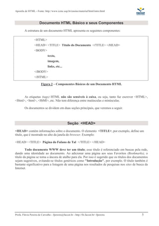 Apostila de HTML - Fonte: http://www.icmc.usp.br/ensino/material/html/intro.html



                       Documento HTML Básico e seus Componentes
         A estrutura de um documento HTML apresenta os seguintes componentes:

                  <HTML>
                  <HEAD> <TITLE> Titulo do Documento </TITLE> </HEAD>
                  <BODY>
                               texto,
                               imagem,
                               links, etc...
                  </BODY>
                  </HTML>

                         Figura 2 – Componentes Básicos de um Documento HTML


      As etiquetas (tags) HTML não são sensíveis à caixa, ou seja, tanto faz escrever <HTML>,
<Html>, <html>, <HtMl>, etc. Não tem diferença entre maiúsculas e minúsculas.

         Os documentos se dividem em duas seções principais, que veremos a seguir.



                                                  Seção <HEAD>
<HEAD> contém informações sobre o documento. O elemento <TITLE>, por exemplo, define um
título, que é mostrado no alto da janela do browser. Exemplo:

<HEAD> <TITLE> Página do Fulano de Tal </TITLE> </HEAD>

        Todo documento WWW deve ter um título; esse título é referenciado em buscas pela rede,
dando uma identidade ao documento. Ao adicionar uma página aos seus Favoritos (Bookmarks), o
título da página se torna a âncora de atalho para ela. Por isso é sugerido que os títulos dos documentos
sejam sugestivos, evitando-se títulos genéricos como "Introdução", por exemplo. O título também é
bastante significativo para a listagem de uma página nos resultados de pesquisas nos sites de busca da
Internet.




Profa. Flávia Pereira de Carvalho - fpereira@faccat.br - http://fit.faccat.br/~fpereira            5
 