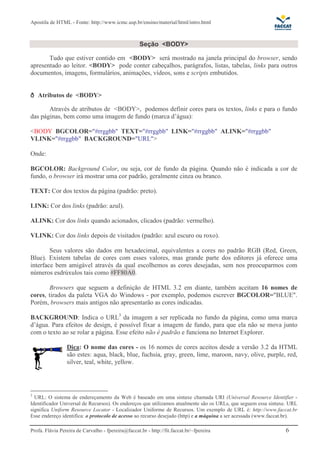 Apostila de HTML - Fonte: http://www.icmc.usp.br/ensino/material/html/intro.html



                                                    Seção <BODY>

       Tudo que estiver contido em <BODY> será mostrado na janela principal do browser, sendo
apresentado ao leitor. <BODY> pode conter cabeçalhos, parágrafos, listas, tabelas, links para outros
documentos, imagens, formulários, animações, vídeos, sons e scripts embutidos.


    Atributos de <BODY>

       Através de atributos de <BODY>, podemos definir cores para os textos, links e para o fundo
das páginas, bem como uma imagem de fundo (marca d’água):

<BODY BGCOLOR="#rrggbb" TEXT="#rrggbb" LINK="#rrggbb" ALINK="#rrggbb"
VLINK="#rrggbb" BACKGROUND="URL">

Onde:

BGCOLOR: Background Color, ou seja, cor de fundo da página. Quando não é indicada a cor de
fundo, o browser irá mostrar uma cor padrão, geralmente cinza ou branco.

TEXT: Cor dos textos da página (padrão: preto).

LINK: Cor dos links (padrão: azul).

ALINK: Cor dos links quando acionados, clicados (padrão: vermelho).

VLINK: Cor dos links depois de visitados (padrão: azul escuro ou roxo).

        Seus valores são dados em hexadecimal, equivalentes a cores no padrão RGB (Red, Green,
Blue). Existem tabelas de cores com esses valores, mas grande parte dos editores já oferece uma
interface bem amigável através da qual escolhemos as cores desejadas, sem nos preocuparmos com
números esdrúxulos tais como #FF80A0.

       Browsers que seguem a definição de HTML 3.2 em diante, também aceitam 16 nomes de
cores, tirados da paleta VGA do Windows - por exemplo, podemos escrever BGCOLOR="BLUE".
Porém, browsers mais antigos não apresentarão as cores indicadas.

BACKGROUND: Indica o URL3 da imagem a ser replicada no fundo da página, como uma marca
d’água. Para efeitos de design, é possível fixar a imagem de fundo, para que ela não se mova junto
com o texto ao se rolar a página. Esse efeito não é padrão e funciona no Internet Explorer.

                 Dica: O nome das cores - os 16 nomes de cores aceitos desde a versão 3.2 da HTML
                 são estes: aqua, black, blue, fuchsia, gray, green, lime, maroon, navy, olive, purple, red,
                 silver, teal, white, yellow.




3
  URL: O sistema de endereçamento da Web é baseado em uma sintaxe chamada URI (Universal Resource Identifier -
Identificador Universal de Recursos). Os endereços que utilizamos atualmente são os URLs, que seguem essa sintaxe. URL
significa Uniform Resource Locator - Localizador Uniforme de Recursos. Um exemplo de URL é: http://www.faccat.br
Esse endereço identifica: o protocolo de acesso ao recurso desejado (http) e a máquina a ser acessada (www.faccat.br).

Profa. Flávia Pereira de Carvalho - fpereira@faccat.br - http://fit.faccat.br/~fpereira                         6
 