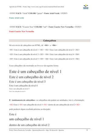 Apostila de HTML - Fonte: http://www.icmc.usp.br/ensino/material/html/intro.html



<FONT FACE="Arial" COLOR="green"> Fonte Arial Verde </FONT>

Fonte Arial verde



<FONT FACE="Courier New" COLOR="red"> Fonte Courier New Vermelha </FONT>

Fonte Courier New Vermelha



                                                      Cabeçalhos
Há seis níveis de cabeçalhos em HTML, de <H1> a <H6>:

<H1> Este é um cabeçalho de nível 1 </H1> <H2> Este é um cabeçalho de nível 2 </H2>

<H3> Este é um cabeçalho de nível 3 </H3> <H4> Este é um cabeçalho de nível 4 </H4>

<H5> Este é um cabeçalho de nível 5 </H5> <H6> Este é um cabeçalho de nível 6 </H6>


Esses cabeçalhos são mostrados no browser da seguinte forma:


Este é um cabeçalho de nível 1
Este é um cabeçalho de nível 2
Este é um cabeçalho de nível 3
Este é um cabeçalho de nível 4
Este é um cabeçalho de nível 5
Este é um cabeçalho de nível 6




    Aninhamento de cabeçalhos - os cabeçalhos não podem ser aninhados, isto é, a formatação:

<H2>Este é <H1>um cabeçalho de nível 1</H1> dentro de um cabeçalho de nível 2</H2>

pode produzir algum resultado próximo ao desejado:

Este é
um cabeçalho de nível 1
dentro de um cabeçalho de nível 2
Profa. Flávia Pereira de Carvalho - fpereira@faccat.br - http://fit.faccat.br/~fpereira        8
 