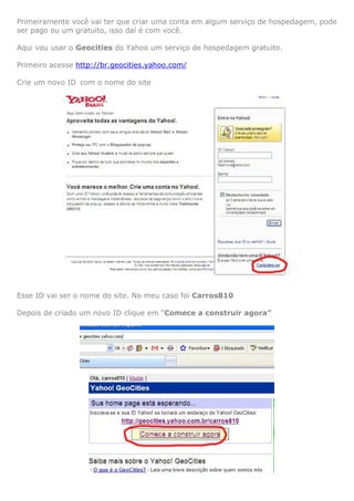 Primeiramente você vai ter que criar uma conta em algum serviço de hospedagem, pode
ser pago ou um gratuito, isso daí é com você.
Aqui vou usar o Geocities do Yahoo um serviço de hospedagem gratuito.
Primeiro acesse http://br.geocities.yahoo.com/
Crie um novo ID com o nome do site

Esse ID vai ser o nome do site. No meu caso foi Carros810
Depois de criado um novo ID clique em “Comece a construir agora”

 