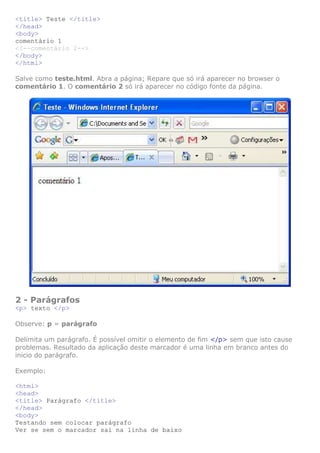 <title> Teste </title>
</head>
<body>
comentário 1
<!--comentário 2-->
</body>
</html>
Salve como teste.html. Abra a página; Repare que só irá aparecer no browser o
comentário 1. O comentário 2 só irá aparecer no código fonte da página.

2 - Parágrafos
<p> texto </p>
Observe: p = parágrafo
Delimita um parágrafo. É possível omitir o elemento de fim </p> sem que isto cause
problemas. Resultado da aplicação deste marcador é uma linha em branco antes do
inicio do parágrafo.
Exemplo:
<html>
<head>
<title> Parágrafo </title>
</head>
<body>
Testando sem colocar parágrafo
Ver se sem o marcador sai na linha de baixo

 