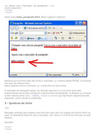 <p> Agora com o marcador de parágrafo. </p>
Linha seguinte
</body>
</html>
Salve como teste_paragrafo.html. Abra a página e observe:

Observe que na linha onde não existe o marcador <p> mesmo dando ENTER, no browser
fica tudo na mesma linha.
Agora quando coloca o marcado <p> o texto fica na outra linha.
O marcador de parágrafo possui um atributo opcional o ALIGN como já foi dito
anteriormente serve para configurar o alinhamento do parágrafo. O atributo ALIGN pode
conter valores como LEFT, CENTER, RIGHT e JUSTIFY que significam respectivamente
esquerda, centro, direita e justificado.

3 - Quebras de linha
<BR>
Marcador utilizado para separar uma linha da outra sem um espaço em branco entre as
duas. É importante observar que o marcador <BR> deve vir no final da linha que se quer
separar.
Exemplo:
<html>
<head>

 