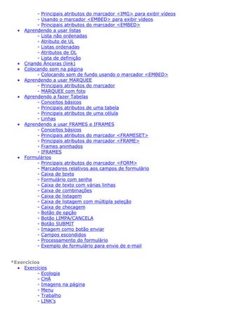 •

•
•
•
•

•

•

- Principais atributos do marcador <IMG> para exibir vídeos
- Usando o marcador <EMBED> para exibir vídeos
- Principais atributos do marcador <EMBED>
Aprendendo a usar listas
- Lista não ordenadas
- Atributo de UL
- Listas ordenadas
- Atributos de OL
- Lista de definição
Criando Âncoras (link)
Colocando som na página
- Colocando som de fundo usando o marcador <EMBED>
Aprendendo a usar MARQUEE
- Principais atributos do marcador
- MARQUEE com foto
Aprendendo a fazer Tabelas
- Conceitos básicos
- Principais atributos de uma tabela
- Principais atributos de uma célula
- Linhas
Aprendendo a usar FRAMES e IFRAMES
- Conceitos básicos
- Principais atributos do marcador <FRAMESET>
- Principais atributos do marcador <FRAME>
- Frames aninhados
- IFRAMES
Formulários
- Principais atributos do marcador <FORM>
- Marcadores relativos aos campos de formulário
- Caixa de texto
- Formulário com senha
- Caixa de texto com várias linhas
- Caixa de combinações
- Caixa de listagem
- Caixa de listagem com múltipla seleção
- Caixa de checagem
- Botão de opção
- Botão LIMPA/CANCELA
- Botão SUBMIT
- Imagem como botão enviar
- Campos escondidos
- Processamento do formulário
- Exemplo de formulário para envio de e-mail

*Exercícios
• Exercícios
- Ecologia
- CHÁ
- Imagens na página
- Menu
- Trabalho
- LINK’s

 