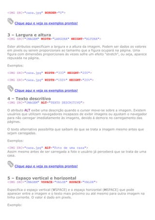 <IMG SRC="casa.jpg" BORDER="0">
Clique aqui e veja os exemplos prontos!

3 – Largura e altura
<IMG SRC="IMAGEM" WIDTH="LARGURA" HEIGHT="ALTURA">
Ester atributos especificam a largura e a altura da imagem. Podem ser dados os valores
em pixels ou serem proporcionais ao tamanho que a figura ocupará na página. Uma
figura com dimensões proporcionais às vezes sofre um efeito "stretch", ou seja, aparece
repuxada na página.
Exemplos:
<IMG SRC="casa.jpg" WIDTH="333" HEIGHT="200">
<IMG SRC="casa.jpg" WIDTH="100%" HEIGHT="20%">
Clique aqui e veja os exemplos prontos!

4 – Texto descritivo
<IMG SRC="IMAGEM" ALT="TEXTO DESCRITIVO">
O atributo ALT exibe uma descrição quando o cursor move-se sobre a imagem. Existem
usuários que utilizam navegadores incapazes de exibir imagens ou ajustam o navegador
para não carregar imediatamente às imagens, devido á demora no carregamento das
páginas.
O texto alternativo possibilita que saibam do que se trata a imagem mesmo antes que
sejam carregadas.
Exemplos:
<IMG SRC="casa.jpg" ALT="Foto de uma casa">
Assim mesmo antes de ser carregada a foto o usuário já perceberá que se trata de uma
casa.
Clique aqui e veja os exemplos prontos!

5 – Espaço vertical e horizontal
<IMG SRC="IMAGEM" VSPACE="VALOR" HSPACE="VALOR">
Especifica o espaço vertical (VSPACE) e o espaço horizontal (HSPACE) que pode
aparecer entre a imagem e o texto mais próximo ou até mesmo para outra imagem na
linha corrente. O valor é dado em pixels.
Exemplo:

 
