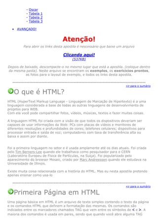 •

Oscar
Tabela 1
Tabela 2
Tabela 3

AVANÇADO!

Atenção!
Para abrir os links desta apostila é nescessário que baixe um arquivo

Clicando aqui!
(537KB)
Depois de baixado, descompacte-o no mesmo lugar que está a apostila. (coloque dentro
da mesma pasta). Neste arquivo se encontram os exemplos, os exericicios prontos,
as fotos para o layout de exemplo, e todos os links desta apostila.
--------------------------------------------------------------------------------------»ir para o sumário

O que é HTML?
HTML (HyperText Markup Language - Linguagem de Marcação de Hipertexto) é a uma
linguagem considerada a base de todas as outras linguagens de desenvolvimento de
projetos para WEB.
Com ela você pode compartilhar fotos, vídeos, músicas, textos e fazer muitas coisas.
A linguagem HTML foi criada com a visão de que todos os dispositivos deveriam ser
capazes de usar informações da Web: PCs com placas de vídeos e monitores de
diferentes resoluções e profundidades de cores; telefones celulares; dispositivos para
processar entrada e saída de voz; computadores com taxa de transferência alta ou
baixa e assim por diante.

Foi a primeira linguagem no setor e é usada amplamente até os dias atuais. Foi criada
pelo Tim Berners-Lee quando ele trabalhava como pesquisador para o CERN
(Laboratório Europeu de Física de Partículas, na Suíça). Foi popularizado pelo
aparecimento do browser Mosaic, criado por Marc Andreessen quando ele estudava na
Universidade de Illinois.
Existe muita coisa relacionada com a história do HTML. Mas eu nesta apostila pretendo
apenas ensinar como usa-lo
--------------------------------------------------------------------------------------»ir para o sumário

Primeira Página em HTML
Uma página básica em HTML é um arquivo de texto simples contendo o texto da página
e os comandos HTML que definem a formatação das mesmas. Os comandos são
indicados entre os marcadores chamados TAG que vem entre os símbolos de < e >. A
maioria dos comandos é usada em pares, sendo que quando você abre alguma TAG

 