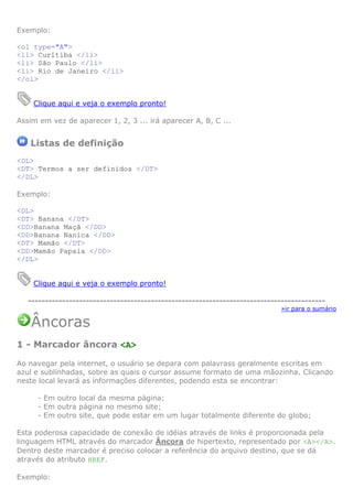 Exemplo:
<ol type="A">
<li> Curitiba </li>
<li> São Paulo </li>
<li> Rio de Janeiro </li>
</ol>

Clique aqui e veja o exemplo pronto!
Assim em vez de aparecer 1, 2, 3 ... irá aparecer A, B, C ...

Listas de definição
<DL>
<DT> Termos a ser definidos </DT>
</DL>
Exemplo:
<DL>
<DT> Banana </DT>
<DD>Banana Maçã </DD>
<DD>Banana Nanica </DD>
<DT> Mamão </DT>
<DD>Mamão Papaia </DD>
</DL>

Clique aqui e veja o exemplo pronto!
--------------------------------------------------------------------------------------»ir para o sumário

Âncoras
1 - Marcador âncora <A>
Ao navegar pela internet, o usuário se depara com palavrass geralmente escritas em
azul e sublinhadas, sobre as quais o cursor assume formato de uma mãozinha. Clicando
neste local levará as informações diferentes, podendo esta se encontrar:
- Em outro local da mesma página;
- Em outra página no mesmo site;
- Em outro site, que pode estar em um lugar totalmente diferente do globo;
Esta poderosa capacidade de conexão de idéias através de links é proporcionada pela
linguagem HTML através do marcador Âncora de hipertexto, representado por <A></A>.
Dentro deste marcador é preciso colocar a referência do arquivo destino, que se dá
através do atributo HREF.
Exemplo:

 