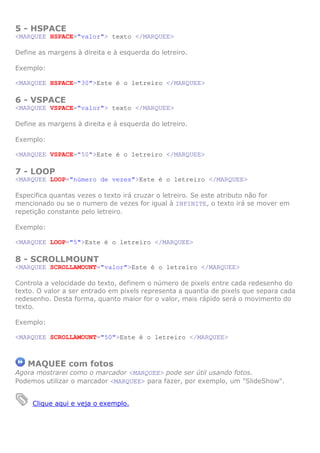5 - HSPACE
<MARQUEE HSPACE="valor"> texto </MARQUEE>
Define as margens à direita e à esquerda do letreiro.
Exemplo:
<MARQUEE HSPACE="30">Este é o letreiro </MARQUEE>

6 - VSPACE
<MARQUEE VSPACE="valor"> texto </MARQUEE>
Define as margens à direita e à esquerda do letreiro.
Exemplo:
<MARQUEE VSPACE="50">Este é o letreiro </MARQUEE>

7 - LOOP
<MARQUEE LOOP="número de vezes">Este é o letreiro </MARQUEE>
Especifica quantas vezes o texto irá cruzar o letreiro. Se este atributo não for
mencionado ou se o numero de vezes for igual à INFINITE, o texto irá se mover em
repetição constante pelo letreiro.
Exemplo:
<MARQUEE LOOP="5">Este é o letreiro </MARQUEE>

8 - SCROLLMOUNT
<MARQUEE SCROLLAMOUNT="valor">Este é o letreiro </MARQUEE>
Controla a velocidade do texto, definem o número de pixels entre cada redesenho do
texto. O valor a ser entrado em pixels representa a quantia de pixels que separa cada
redesenho. Desta forma, quanto maior for o valor, mais rápido será o movimento do
texto.
Exemplo:
<MARQUEE SCROLLAMOUNT="50">Este é o letreiro </MARQUEE>

MAQUEE com fotos
Agora mostrarei como o marcador <MARQUEE> pode ser útil usando fotos.
Podemos utilizar o marcador <MARQUEE> para fazer, por exemplo, um "SlideShow".

Clique aqui e veja o exemplo.

 