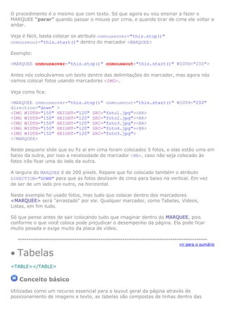 O procedimento é o mesmo que com texto. Só que agora eu vou ensinar a fazer o
MARQUEE “parar” quando passar o mouse por cima, e quando tirar de cima ele voltar a
andar.
Veja é fácil, basta colocar os atributo onmouseover="this.stop()"
onmouseout="this.start()" dentro do marcador <MARQUEE>
Exemplo:
<MARQUEE onmouseover="this.stop()" onmouseout="this.start()" WIDTH="200">
Antes nós colocávamos um texto dentro das delimitações do marcador, mas agora nós
vamos colocar fotos usando marcadores <IMG>.
Veja como fica:
<MARQUEE onmouseover="this.stop()" onmouseout="this.start()" WIDTH="200"
direction="down" >
<IMG WIDTH="150" HEIGHT="120" SRC="foto1.jpg"><BR>
<IMG WIDTH="150" HEIGHT="120" SRC="foto2.jpg"><BR>
<IMG WIDTH="150" HEIGHT="120" SRC="foto3.jpg"><BR>
<IMG WIDTH="150" HEIGHT="120" SRC="foto4.jpg"><BR>
<IMG WIDTH="150" HEIGHT="120" SRC="foto5.jpg">
</MARQUEE>
Neste pequeno slide que eu fiz aí em cima foram colocados 5 fotos, e elas estão uma em
baixo da outra, por isso a necessidade do marcador <BR>, caso não seja colocado às
fotos irão ficar uma do lado da outra.
A largura do MARQUEE é de 200 pixels. Repare que foi colocado também o atributo
DIRECTION="DOWN" para que as fotos deslizem de cima para baixo na vertical. Em vez
de ser de um lado pro outro, na horizontal.
Neste exemplo foi usado fotos, mas tudo que colocar dentro dos marcadores
<MARQUEE> será "arrastado" por ele. Qualquer marcador, como Tabelas, Vídeos,
Listas, em fim tudo.
Só que pense antes de sair colocando tudo que imaginar dentro do MARQUEE, pois
conforme o que você coloca pode prejudicar o desempenho da página. Ela pode ficar
muito pesada e exige muito da placa de vídeo.
---------------------------------------------------------------------------------------

• Tabelas

»ir para o sumário

<TABLE></TABLE>

Conceito básico
Utilizadas como um recurso essencial para o layout geral da página através do
posicionamento de imagens e texto, as tabelas são compostas de linhas dentro das

 