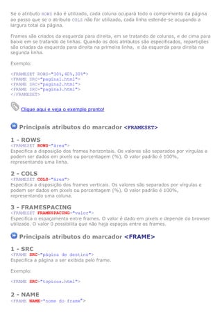 Se o atributo ROWS não é utilizado, cada coluna ocupará todo o comprimento da página
ao passo que se o atributo COLS não for utilizado, cada linha estende-se ocupando a
largura total da página.
Frames são criados da esquerda para direita, em se tratando de colunas, e de cima para
baixo em se tratando de linhas. Quando os dois atributos são especificados, repartições
são criadas da esquerda para direita na primeira linha, e da esquerda para direita na
segunda linha.
Exemplo:
<FRAMESET ROWS="30%,40%,30%">
<FRAME SRC="pagina1.html">
<FRAME SRC="pagina2.html">
<FRAME SRC="pagina3.html">
</FRAMESET>
Clique aqui e veja o exemplo pronto!

Principais atributos do marcador <FRAMESET>
1 - ROWS
<FRAMESET ROWS="área">
Especifica a disposição dos frames horizontais. Os valores são separados por vírgulas e
podem ser dados em pixels ou porcentagem (%). O valor padrão é 100%,
representando uma linha.

2 - COLS
<FRAMESET COLS="área">
Especifica a disposição dos frames verticais. Os valores são separados por vírgulas e
podem ser dados em pixels ou porcentagem (%). O valor padrão é 100%,
representando uma coluna.

3 - FRAMESPACING
<FRAMESET FRAMESPACING="valor">
Especifica o espaçamento entre frames. O valor é dado em pixels e depende do browser
utilizado. O valor 0 possibilita que não haja espaços entre os frames.

Principais atributos do marcador <FRAME>
1 - SRC
<FRAME SRC="página de destino">
Especifica a página a ser exibida pelo frame.
Exemplo:
<FRAME SRC="topicos.html">

2 - NAME
<FRAME NAME="nome do frame">

 