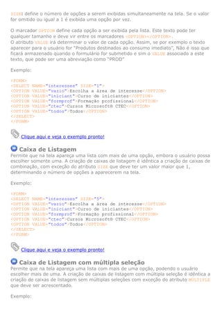 SIZE: define o número de opções a serem exibidas simultaneamente na tela. Se o valor
for omitido ou igual a 1 é exibida uma opção por vez.
O marcador OPTION define cada opção a ser exibida pela lista. Este texto pode ter
qualquer tamanho e deve vir entre os marcadores <OPTION></OPTION>.
O atributo VALUE irá determinar o valor de cada opção. Assim, se por exemplo o texto
aparecer para o usuário for “Produtos destinados ao consumo imediato”, Não é isso que
ficará armazenado quando o formulário for submetido e sim o VALUE associado a este
texto, que pode ser uma abreviação como “PROD”
Exemplo:
<FORM>
<SELECT NAME=”interesses” SIZE=”1”>
<OPTION VALUE=”vazio”>Escolha a área de interesse</OPTION>
<OPTION VALUE=”iniciant”>Curso de iniciantes</OPTION>
<OPTION VALUE=”formprof”>Formação profissional</OPTION>
<OPTION VALUE=”ctec”>Cursos Microsoft® CTEC</OPTION>
<OPTION VALUE=”todos”>Todos</OPTION>
</SELECT>
</FORM>

Clique aqui e veja o exemplo pronto!

Caixa de Listagem
Permite que na tela apareça uma lista com mais de uma opção, embora o usuário possa
escolher somente uma. A criação de caixas de listagem é idêntica a criação de caixas de
combinação, com exceção do atributo SIZE que deve ter um valor maior que 1,
determinando o número de opções a aparecerem na tela.
Exemplo:
<FORM>
<SELECT NAME=”interesses” SIZE=”5”>
<OPTION VALUE=”vazio”>Escolha a área de interesse</OPTION>
<OPTION VALUE=”iniciant”>Curso de iniciantes</OPTION>
<OPTION VALUE=”formprof”>Formação profissional</OPTION>
<OPTION VALUE=”ctec”>Cursos Microsoft® CTEC</OPTION>
<OPTION VALUE=”todos”>Todos</OPTION>
</SELECT>
</FORM>

Clique aqui e veja o exemplo pronto!

Caixa de Listagem com múltipla seleção
Permite que na tela apareça uma lista com mais de uma opção, podendo o usuário
escolher mais de uma. A criação de caixas de listagem com múltipla seleção é idêntica a
criação de caixas de listagem sem múltiplas seleções com exceção do atributo MULTIPLE
que deve ser acrescentado.
Exemplo:

 