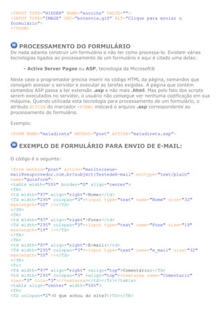 <INPUT TYPE=”HIDDEN” NAME=”escolha” VALUE=””>
<INPUT TYPE=”IMAGE” SRC=”botenvia.gif” ALT=”Clique para enviar o
formulário”>
</FORM>

PROCESSAMENTO DO FORMULÁRIO
De nada adianta construir um formulário e não ter como processa-lo. Existem várias
tecnologias ligados ao processamento de um formulário e aqui é citado uma delas:
- Active Server Pages ou ASP, tecnologia da Microsoft®
Neste caso o programador precisa inserir no código HTML da página, comandos que
consigam acessar o servidor e executar as tarefas exigidas. A página que contém
comandos ASP passa a ter extensão .asp e não mais .html. Mas pelo fato dos scripts
serem executados no servidor, o usuário não consegue ver nenhuma codificação em sua
máquina. Quando utilizada esta tecnologia para processamento de um formulário, o
atributo ACTION do marcador <FORM> indicará o arquivo .asp correspondente ao
processamento do formulário.
Exemplo:
<FORM NAME=”maladireta” METHOD=”post” ACTION=”maladireta.asp”>

EXEMPLO DE FORMULÁRIO PARA ENVIO DE E-MAIL:
O código é o seguinte:
<form method="post" action="mailto:seuemail@seuprovedor.com.br?subject:TestedeE-mail" enctype="text/plain"
name="guiaform">
<table width="50%" border="0" align="center">
<TR>
<td width="97" align="right">Nome:</td>
<Td width="295" colspan="3"><input type="text" name="Nome" size="32"
maxlength="50" /></Td>
</TR>
<TR>
<td width="97" align="right">Fone:</td>
<Td width="295" colspan="3"><input type="text" name="Fone" size="19"
maxlength="19" /></Td>
</TR>
<TR>
<td width="97" align="right">E-mail:</td>
<Td width="295" colspan="3"><input type="text" name="e_mail" size="32"
maxlength="50" /></Td>
</TR>
<Tr>
<Td width="97" align="right" valign="top">Comentário:</Td>
<td width="295" colspan="3" valign="top"><textarea name="Comentario"
rows="3" cols="3"></textarea></td></Tr></table>
<table align="center" width="50%">
<TR>
<TD colspan="2">O que achou do site?</TD></TR>

 