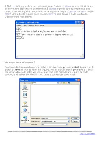 A TAG <p> indica que abriu um novo parágrafo. O atributo ALIGN como o próprio nome
diz serve para especificar o alinhamento. E CENTER significa que o alinhamento é no
centro. Caso você queira colocar o texto na esquerda troque o CENTER por LEFT, ou por
RIGHT para a direita e ainda pode colocar JUSTIFY para deixar o texto justificado.
O código deve ficar assim:

Vamos para o próximo passo!
Depois de digitado o código acima, salve o arquivo como primeira.html. Lembre-se de
digitar o .html no final do nome do arquivo. Pois se digitar apenas primeira e já clicar
em salvar o Bloco de notas vai pensar que você está fazendo um arquivo de texto
comum, e irá salvar em formato TXT. Deixe a codificação como ANSI.

--------------------------------------------------------------------------------------»ir para o sumário

 