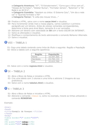 ● Categoria Aventura: “XT”, “O Extraterrestre”, “Corra que o Vírus vem aí”,
“Desejo de Formatar”, “Deletar Nunca”, “Formatar Jamais”, “Byteman” e “Ali
Babá e os 40 Pc’s”.
● Categoria Comédia: “Apertem os cintos: O Sistema Caiu”, “Um dia a rede
cai” e “Querida formatei o HD”
● Categoria Terror: “A volta dos mouse Vivos...”
08- Finalize o HTML, salve com o nome oscar.html e visualize.
09- Para incrementar ainda mais a nossa página, vamos substituir o primeiro
parágrafo por um letreiro. Antes de colocar comandos correspondentes,
determine a fonte para Arial Black, tamanho 8 e cor vermelha.
10- Adicione um letreiro com velocidade de 50 com o texto OSCAR DA INTERNET.
11- Salve as alterações e visualize.
12- Modifique o comportamento do texto adicionando o comando Behavior Alternate.
13- Salve e visualize.

VIII – TABELA 1
01- Faça uma tabela contendo como linha de título o seguinte: Região e População
02- Deixe a tabela com a seguinte aparência:
Região
Norte
Nordeste
Sul

População
10.597.305
43.792.133
22.653.700

03- Salve com o nome regioes.html e visualize.

IX – TABELA 2
01- Abra o Bloco de Notas e inicialize o HTML
02- Crie uma tabela com 3 colunas e uma linha e adicione 3 Imagens de sua
preferência.
03- Salve com o nome tabela1.html e visualize.

X – TABELA 3
01- Abra o Bloco de Notas e inicialize o HTML.
02- Adicione o comando <TABLE> e, como no exemplo, mescle as linhas utilizando o
comando ROWSPAN.
Exemplo:
<html>
<head>
<title>Exemplo de Rowspan </title>
</head>
<body>
<table border="1" width="100%">
<TR>
<TD width="33%">&nbsp;</TD>
<TD width="33%">&nbsp;</TD>

 