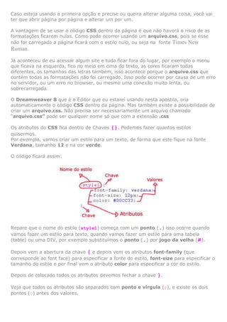 Caso esteja usando a primeira opção e precise ou queira alterar alguma coisa, você vai
ter que abrir página por página e alterar um por um.
A vantagem de se usar o código CSS dentro da página é que não haverá o risco de as
formatações ficarem nulas. Como pode ocorrer usando um arquivo.css, pois se esse
não for carregado a página ficará com o estilo nulo, ou seja na fonte Times New
Roman.
Já aconteceu de eu acessar algum site e tudo ficar fora do lugar, por exemplo o menu
que ficava na esquerda, fico no meio em cima do texto, as cores ficaram todas
diferentes, os tamanhos das letras também, isso acontece porque o arquivo.css que
contém todas as formatações não foi carregado. Isso pode ocorrer por causa de um erro
no servidor, ou um erro no browser, ou mesmo uma conexão muito lenta, ou
sobrecarregada.
O Dreamweaver 8 que é o Editor que eu estarei usando nesta apostila, cria
automaticamente o código CSS dentro da página. Mas também existe a possibilidade de
criar um arquivo.css. Não precisa ser necessariamente um arquivo chamado
“arquivo.css” pode ser qualquer nome só que com a extensão .css
Os atributos do CSS fica dentro de Chaves {}. Podemos fazer quantos estilos
quisermos.
Por exemplo, vamos criar um estilo para um texto, de forma que este fique na fonte
Verdana, tamanho 12 e na cor verde.
O código ficará assim:

Repare que o nome do estilo (style1) começa com um ponto (.) isso ocorre quando
vamos fazer um estilo para texto, quando vamos fazer um estilo para uma tabela
(table) ou uma DIV, por exemplo substituímos o ponto (.) por jogo da velha (#).
Depois vem a abertura da chave { e depois vem os atributos font-family (que
corresponde ao font face) para especificar a fonte do estilo, font-size para especificar o
tamanho do estilo e por final vem o atributo color para especificar a cor do estilo.
Depois de colocado todos os atributos devemos fechar a chave

}.

Veja que todos os atributos são separados com ponto e virgula (;), e existe os dois
pontos (:) antes dos valores.

 