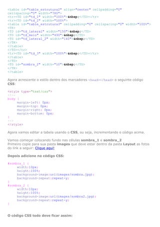 <table id="table_estrutura2" align="center" cellpadding="0"
cellspacing="0" width="780">
<tr><TD id="td_1" width="100%">&nbsp;</TD></tr>
<tr><TD id="td_2" width="100%">
<table id="table_estrutura3" cellpadding="0" cellspacing="0" width="100%">
<TR>
<TD id="td_lateral" width="150">&nbsp;</TD>
<TD id="td_meio" width="490">&nbsp;</TD>
<TD id="td_lateral_2" width="140">&nbsp;</TD>
</TR>
</table>
</TD></tr>
<tr><TD id="td_3" width="100%">&nbsp;</TD></tr>
</table>
</TD>
<TD id="sombra_2" width="10">&nbsp;</TD>
</TR>
</table>
Agora acrescente o estilo dentro dos marcadores <head></head> o seguinte código
CSS:
<style type="text/css">
<!-body {
margin-left: 0px;
margin-top: 0px;
margin-right: 0px;
margin-bottom: 0px;
}
-->
</style>
Agora vamos editar a tabela usando o CSS, ou seja, incrementando o código acima.
Vamos começar colocando fundo nas células sombra_1 e sombra_2
Primeiro copie para sua pasta images que deve estar dentro da pasta Layout as fotos
do link a seguir: Clique aqui!
Depois adicione no código CSS:
#sombra_1 {
width:10px;
height:100%;
background-image:url(images/sombra.jpg);
background-repeat:repeat-y;
}
#sombra_2 {
width:10px;
height:100%;
background-image:url(images/sombra2.jpg);
background-repeat:repeat-y;
}

O código CSS todo deve ficar assim:

 