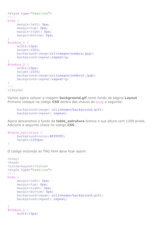 <style type="text/css">
<!-body {
margin-left: 0px;
margin-top: 0px;
margin-right: 0px;
margin-bottom: 0px;
}
#sombra_1 {
width:10px;
height:100%;
background-image:url(images/sombra.jpg);
background-repeat:repeat-y;
}
#sombra_2 {
width:10px;
height:100%;
background-image:url(images/sombra2.jpg);
background-repeat:repeat-y;
}
-->
</style>
Vamos agora colocar a imagem background.gif como fundo da página Layout
Primeiro coloque no código CSS dentro das chaves do body o seguinte:
background-image: url(images/background.gif);
background-repeat: repeat;
Agora deixaremos o fundo da table_estrutura branco e sua altura com 1200 pixels.
Adicione a seguinte chave no código CSS:
#table_estrutura {
background-color:#FFFFFF;
height:1200px;
}
O código incluindo as TAG html deve ficar assim:
<html>
<head>
<title>Layout</title>
<style type="text/css">
<!-body {
margin-left: 0px;
margin-top: 0px;
margin-right: 0px;
margin-bottom: 0px;
background-image: url(images/background.gif);
background-repeat: repeat;
}
#sombra_1 {
width:10px;

 