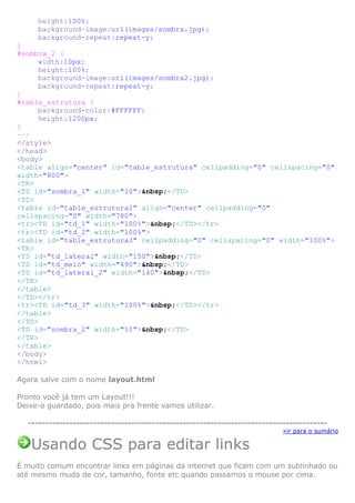 height:100%;
background-image:url(images/sombra.jpg);
background-repeat:repeat-y;
}
#sombra_2 {
width:10px;
height:100%;
background-image:url(images/sombra2.jpg);
background-repeat:repeat-y;
}
#table_estrutura {
background-color:#FFFFFF;
height:1200px;
}
-->
</style>
</head>
<body>
<table align="center" id="table_estrutura" cellpadding="0" cellspacing="0"
width="800">
<TR>
<TD id="sombra_1" width="10">&nbsp;</TD>
<TD>
<table id="table_estrutura2" align="center" cellpadding="0"
cellspacing="0" width="780">
<tr><TD id="td_1" width="100%">&nbsp;</TD></tr>
<tr><TD id="td_2" width="100%">
<table id="table_estrutura3" cellpadding="0" cellspacing="0" width="100%">
<TR>
<TD id="td_lateral" width="150">&nbsp;</TD>
<TD id="td_meio" width="490">&nbsp;</TD>
<TD id="td_lateral_2" width="140">&nbsp;</TD>
</TR>
</table>
</TD></tr>
<tr><TD id="td_3" width="100%">&nbsp;</TD></tr>
</table>
</TD>
<TD id="sombra_2" width="10">&nbsp;</TD>
</TR>
</table>
</body>
</html>
Agora salve com o nome layout.html
Pronto você já tem um Layout!!!
Deixe-o guardado, pois mais pra frente vamos utilizar.
--------------------------------------------------------------------------------------»ir para o sumário

Usando CSS para editar links
É muito comum encontrar links em páginas da internet que ficam com um sublinhado ou
até mesmo muda de cor, tamanho, fonte etc quando passamos o mouse por cima.

 