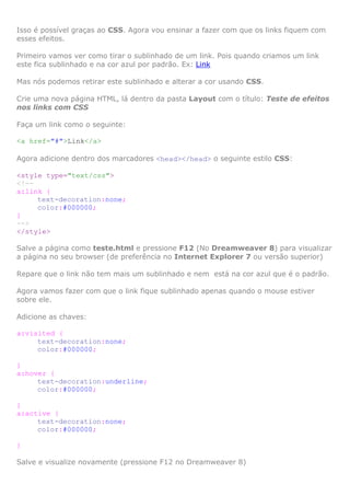 Isso é possível graças ao CSS. Agora vou ensinar a fazer com que os links fiquem com
esses efeitos.
Primeiro vamos ver como tirar o sublinhado de um link. Pois quando criamos um link
este fica sublinhado e na cor azul por padrão. Ex: Link
Mas nós podemos retirar este sublinhado e alterar a cor usando CSS.
Crie uma nova página HTML, lá dentro da pasta Layout com o título: Teste de efeitos
nos links com CSS
Faça um link como o seguinte:
<a href="#">Link</a>
Agora adicione dentro dos marcadores <head></head> o seguinte estilo CSS:
<style type="text/css">
<!-a:link {
text-decoration:none;
color:#000000;
}
-->
</style>
Salve a página como teste.html e pressione F12 (No Dreamweaver 8) para visualizar
a página no seu browser (de preferência no Internet Explorer 7 ou versão superior)
Repare que o link não tem mais um sublinhado e nem está na cor azul que é o padrão.
Agora vamos fazer com que o link fique sublinhado apenas quando o mouse estiver
sobre ele.
Adicione as chaves:
a:visited {
text-decoration:none;
color:#000000;
}
a:hover {
text-decoration:underline;
color:#000000;
}
a:active {
text-decoration:none;
color:#000000;
}
Salve e visualize novamente (pressione F12 no Dreamweaver 8)

 
