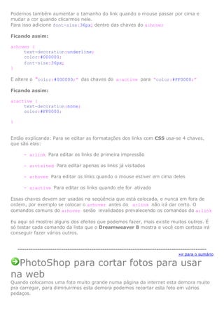 Podemos também aumentar o tamanho do link quando o mouse passar por cima e
mudar a cor quando clicarmos nele.
Para isso adicione font-size:36px; dentro das chaves do a:hover
Ficando assim:
a:hover {
text-decoration:underline;
color:#000000;
font-size:36px;
}
E altere o “color:#000000;” das chaves do a:active para “color:#FF0000;”
Ficando assim:
a:active {
text-decoration:none;
color:#FF0000;
}

Então explicando: Para se editar as formatações dos links com CSS usa-se 4 chaves,
que são elas:
- a:link Para editar os links de primeira impressão
- a:visited Para editar apenas os links já visitados
- a:hover Para editar os links quando o mouse estiver em cima deles
- a:active Para editar os links quando ele for ativado
Essas chaves devem ser usadas na seqüência que está colocada, e nunca em fora de
ordem, por exemplo se colocar o a:hover antes do a:link não irá dar certo. O
comandos comuns do a:hover serão invalidados prevalecendo os comandos do a:link
Eu aqui só mostrei alguns dos efeitos que podemos fazer, mais existe muitos outros. É
só testar cada comando da lista que o Dreamweaver 8 mostra e você com certeza irá
conseguir fazer vários outros.

--------------------------------------------------------------------------------------»ir para o sumário

PhotoShop para cortar fotos para usar
na web
Quando colocamos uma foto muito grande numa página da internet esta demora muito
pra carregar, para diminuirmos esta demora podemos recortar esta foto em vários
pedaços.

 