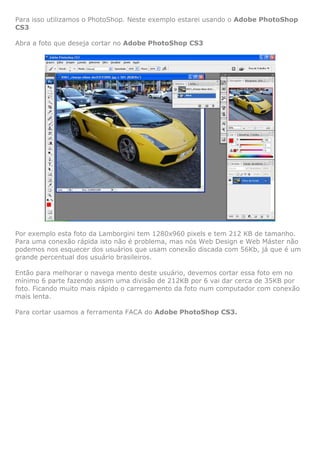 Para isso utilizamos o PhotoShop. Neste exemplo estarei usando o Adobe PhotoShop
CS3
Abra a foto que deseja cortar no Adobe PhotoShop CS3

Por exemplo esta foto da Lamborgini tem 1280x960 pixels e tem 212 KB de tamanho.
Para uma conexão rápida isto não é problema, mas nós Web Design e Web Máster não
podemos nos esquecer dos usuários que usam conexão discada com 56Kb, já que é um
grande percentual dos usuário brasileiros.
Então para melhorar o navega mento deste usuário, devemos cortar essa foto em no
mínimo 6 parte fazendo assim uma divisão de 212KB por 6 vai dar cerca de 35KB por
foto. Ficando muito mais rápido o carregamento da foto num computador com conexão
mais lenta.
Para cortar usamos a ferramenta FACA do Adobe PhotoShop CS3.

 