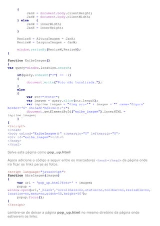 {
JanH
JanW
} else
JanW
JanH
}

=
=
{
=
=

document.body.clientHeight;
document.body.clientWidth;
innerWidth;
innerHeight;

ResizeH = AlturaImagem - JanH;
ResizeW = LarguraImagem - JanW;
window.resizeBy(ResizeW,ResizeH);
}
function ExibeImagem()
{
var query=window.location.search;
if(query.indexOf("?") == -1)
{
document.write("Foto não localizada.");
}
else
{
var str="?foto=";
var imagem = query.slice(str.length);
var imprime_imagem = "<img src='" + imagem + "' name='figura'
border='0' onload='Resize();'>";
document.getElementById("exibe_imagem").innerHTML =
imprime_imagem;
}
}
</script>
</head>
<body onLoad="ExibeImagem()" topmargin="0" leftmargin="0">
<div id="exibe_imagem"></div>
</body>
</html>
Salve esta página como pop_up.html
Agora adicione o código a seguir entre os marcadores <head></head> da página onde
irá ficar os links paras as fotos.
<script language="javascript">
function AbreImagem(imagem)
{
var url = 'pop_up.html?foto=' + imagem;
popup =
window.open(url,'_blank','scrollbars=no,status=no,toolbar=no,resizable=no,
location=no,menu=no,width=50,height=50');
popup.focus();
}
</script>
Lembre-se de deixar a página pop_up.html no mesmo diretório da página onde
estiverem os links.

 