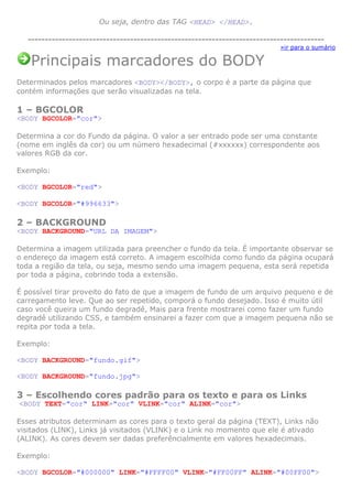 Ou seja, dentro das TAG <HEAD> </HEAD>.
--------------------------------------------------------------------------------------»ir para o sumário

Principais marcadores do BODY
Determinados pelos marcadores <BODY></BODY>, o corpo é a parte da página que
contém informações que serão visualizadas na tela.

1 – BGCOLOR
<BODY BGCOLOR="cor">
Determina a cor do Fundo da página. O valor a ser entrado pode ser uma constante
(nome em inglês da cor) ou um número hexadecimal (#xxxxxx) correspondente aos
valores RGB da cor.
Exemplo:
<BODY BGCOLOR="red">
<BODY BGCOLOR="#996633">

2 – BACKGROUND
<BODY BACKGROUND="URL DA IMAGEM">
Determina a imagem utilizada para preencher o fundo da tela. É importante observar se
o endereço da imagem está correto. A imagem escolhida como fundo da página ocupará
toda a região da tela, ou seja, mesmo sendo uma imagem pequena, esta será repetida
por toda a página, cobrindo toda a extensão.
É possível tirar proveito do fato de que a imagem de fundo de um arquivo pequeno e de
carregamento leve. Que ao ser repetido, comporá o fundo desejado. Isso é muito útil
caso você queira um fundo degradê, Mais para frente mostrarei como fazer um fundo
degradê utilizando CSS, e também ensinarei a fazer com que a imagem pequena não se
repita por toda a tela.
Exemplo:
<BODY BACKGROUND="fundo.gif">
<BODY BACKGROUND="fundo.jpg">

3 – Escolhendo cores padrão para os texto e para os Links
<BODY TEXT="cor" LINK="cor" VLINK="cor" ALINK="cor">
Esses atributos determinam as cores para o texto geral da página (TEXT), Links não
visitados (LINK), Links já visitados (VLINK) e o Link no momento que ele é ativado
(ALINK). As cores devem ser dadas preferêncialmente em valores hexadecimais.
Exemplo:
<BODY BGCOLOR="#000000" LINK="#FFFF00" VLINK="#FF00FF" ALINK="#00FF00">

 