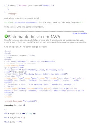 if (isReady){document.execCommand("SaveAs");}
}
}
</script>
Agora faça uma Âncora como a seguir:
<a href="javascript:doSaveAs()">Clique aqui para salvar está página</a>
Pode-se usar uma foto como link também.
--------------------------------------------------------------------------------------»ir para o sumário

Sistema de busca em JAVA
Uma ferramenta que não pode faltar em um site é um sistema de busca. Aqui eu vou
mostrar como fazer um em JAVA. Vai ser um sistema de busca pré-programado simples.
Crie uma página HTML com o código a seguir:
<html>
<head>
<title>Busca Interna</title>
</head>
<body>
<font face="verdana" size="2" color="#666666">
<!--inicio script de busca-->
<form method="GET">
<p align="center">
<font size="+3" face="Verdana, Arial, Helvetica, sansserif"><B>Buscar:</b>
</font><font face="Verdana, Arial, Helvetica, sans-serif">
<font size="2">
<input type="text" name="query" size="50" style="font-size: 9 pt; color:
#000000; font-family: Verdana; font-variant: small-; border: 1 solid
#000000">
</font></font> <font face="Verdana, Arial, Helvetica, sans-serif"
size="2">
<input type="submit" value="Buscar" style="font-size: 8 pt; color:
#000000; font-family: Verdana; font-variant: small-caps; border: 1 solid
#000000">
</font>
</form>
<script language="javascript">
function kw_list ()
{
this.keywords = new Array ();
this.num_words = 0;
this.query = "";

 