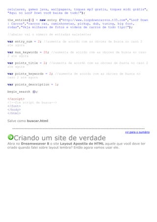 celulares, games java, wallpapers, toques mp3 gratis, toques midi grátis",
"Aqui no LooP Down você baixa de tudo!");
the_entries[1] = new entry ("http://www.loopdowncarros.t35.com","LooP Down
| Carros","carros car, caminhonetas, pickup, dub, tuning, big foot,
rodas","Veja milhares de fotos e vídeos de carros de todo tipo!");
//abaixo vai o número de entradas existentes
var entry_num = 2; //aumenta de acordo com as obcoes de busca no caso 2
ate agora
var max_keywords = 20; //aumenta de acordo com as obcoes de busca no caso
2 ate agora
var points_title = 2; //aumenta de acordo com as obcoes de busca no caso 2
ate agora
var points_keywords = 2; //aumenta de acordo com as obcoes de busca no
caso 2 ate agora
var points_description = 1;
begin_search ();
</script>
<!--fim script de busca-->
</font>
</body>
</html>
Salve como buscar.html
--------------------------------------------------------------------------------------»ir para o sumário

Criando um site de verdade
Abra no Dreamweaver 8 o site Layout Apostila de HTML aquele que você deve ter
criado quando falei sobre layout lembra? Então agora vamos usar ele.

 