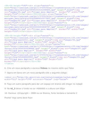 <TR><TD height="180"><div align="center"><a
href="http://usercash.com/go/1/37059/http://loopdowncarros.t35.com/images/
mercedes_benz/glk/big/095901010101508400.jpg" target="_blank"><img
src="images/05.jpg" alt="Clique para Ampliar!" border="0" width="160"
height="120"/></a></div></TD><TD><div align="center"><a
href="http://usercash.com/go/1/37059/http://loopdowncarros.t35.com/images/
mercedes_benz/glk/big/659099889010077800.jpg" target="_blank"><img
src="images/02.jpg" alt="Clique para Ampliar!" border="0" width="160"
height="120"/></a></div></TD><TD><div align="center"><a
href="http://usercash.com/go/1/37059/http://loopdowncarros.t35.com/images/
mercedes_benz/glk/big/000000000854848787.jpg" target="_blank"><img
src="images/03.jpg" alt="Clique para Ampliar!" border="0" width="160"
height="120"/></a></div></TD></TR>
<TR><TD height="180"><div align="center"><a
href="http://usercash.com/go/1/37059/http://loopdowncarros.t35.com/images/
ferrari/big/aae222511.jpg" target="_blank"><img src="images/06.jpg"
alt="Clique para Ampliar!" width="160" height="120"
border="0"/></a></div></TD><TD><div align="center"><a
href="http://usercash.com/go/1/37059/http://loopdowncarros.t35.com/images/
ferrari/big/26565959598888.jpg" target="_blank"><img src="images/07.jpg"
alt="Clique para Ampliar!" border="0" width="160"
height="120"/></a></div></TD><TD><div align="center"><a
href="http://usercash.com/go/1/37059/http://loopdowncarros.t35.com/images/
ferrari/big/5454648449993.jpg" target="_blank"><img src="images/09.jpg"
alt="Clique para Ampliar!" width="160" height="120"
border="0"/></a></div></TD></TR>
</table>
6- Crie um novo parágrafo e escreva Vídeos no mesmo estilo que Fotos
7- Agora em baixo em um novo parágrafo cole o seguinte código:
<embed src="http://br.geocities.com/contatoloopdown/racha4.mpeg"
width="511" height="374" autostart="false" loop="false">
8- Faça um outro paragrafo para dar um espaço em branco até chegar no rodapé
9- No td_3 deixe o fundo na cor #666666 e a altura com 80px
10- Escreva: ©Copyright – 2008 na cor Branca, fonte Verdana e tamanho 2
Pronto! Veja como deve ficar:

 