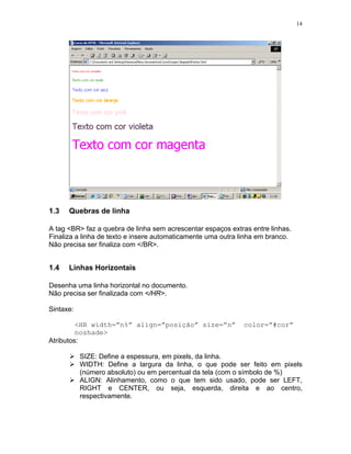 14
1.3 Quebras de linha
A tag <BR> faz a quebra de linha sem acrescentar espaços extras entre linhas.
Finaliza a linha de texto e insere automaticamente uma outra linha em branco.
Não precisa ser finaliza com </BR>.
1.4 Linhas Horizontais
Desenha uma linha horizontal no documento.
Não precisa ser finalizada com </HR>.
Sintaxe:
<HR width=”n%” align=”posição” size=”n” color=”#cor”
noshade>
Atributos:
SIZE: Define a espessura, em pixels, da linha.
WIDTH: Define a largura da linha, o que pode ser feito em pixels
(número absoluto) ou em percentual da tela (com o símbolo de %)
ALIGN: Alinhamento, como o que tem sido usado, pode ser LEFT,
RIGHT e CENTER, ou seja, esquerda, direita e ao centro,
respectivamente.
 