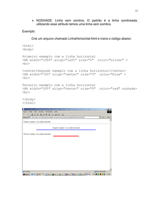 15
NOSHADE: Linha sem sombra. O padrão é a linha sombreada,
utilizando esse atributo temos uma linha sem sombra.
Exemplo:
Crie um arquivo chamado LinhaHorizontal.html e insira o código abaixo:
<html>
<body>
Primeiro exemplo com a linha horizontal
<HR width="100%" align="left" size="2" color="silver" >
<br>
<center>Segundo exemplo com a linha horizontal</center>
<HR width="70%" align="center" size="3" color="blue" >
<br>
Terceiro exemplo com a linha horizontal
<HR width="30%" align="center" size="5" color="red" noshade>
<br>
</body>
</html>
 